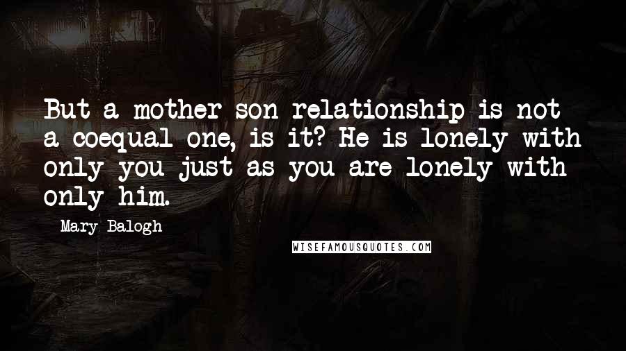 Mary Balogh Quotes: But a mother-son relationship is not a coequal one, is it? He is lonely with only you just as you are lonely with only him.