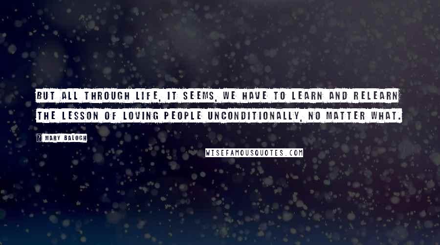 Mary Balogh Quotes: But all through life, it seems, we have to learn and relearn the lesson of loving people unconditionally, no matter what.