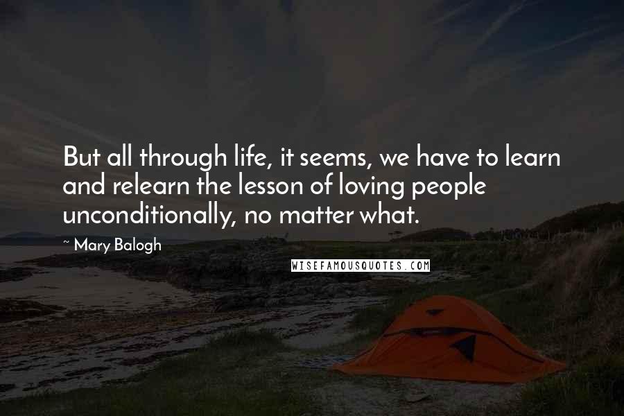 Mary Balogh Quotes: But all through life, it seems, we have to learn and relearn the lesson of loving people unconditionally, no matter what.