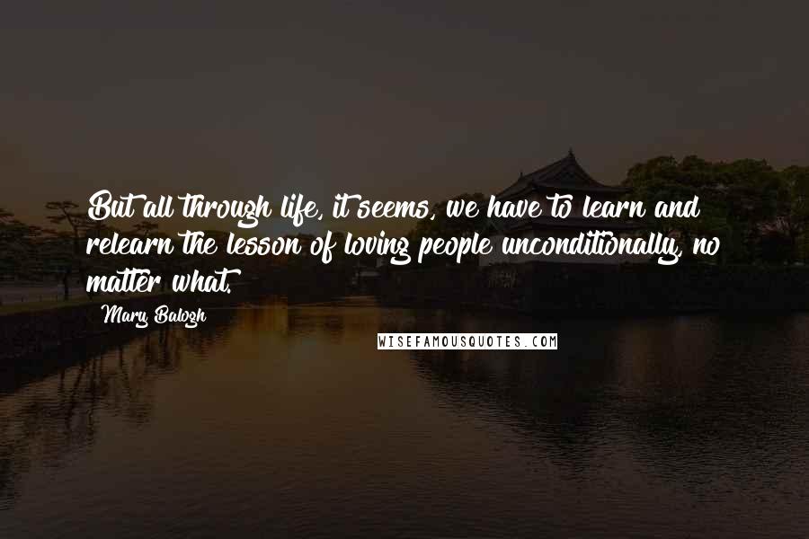 Mary Balogh Quotes: But all through life, it seems, we have to learn and relearn the lesson of loving people unconditionally, no matter what.