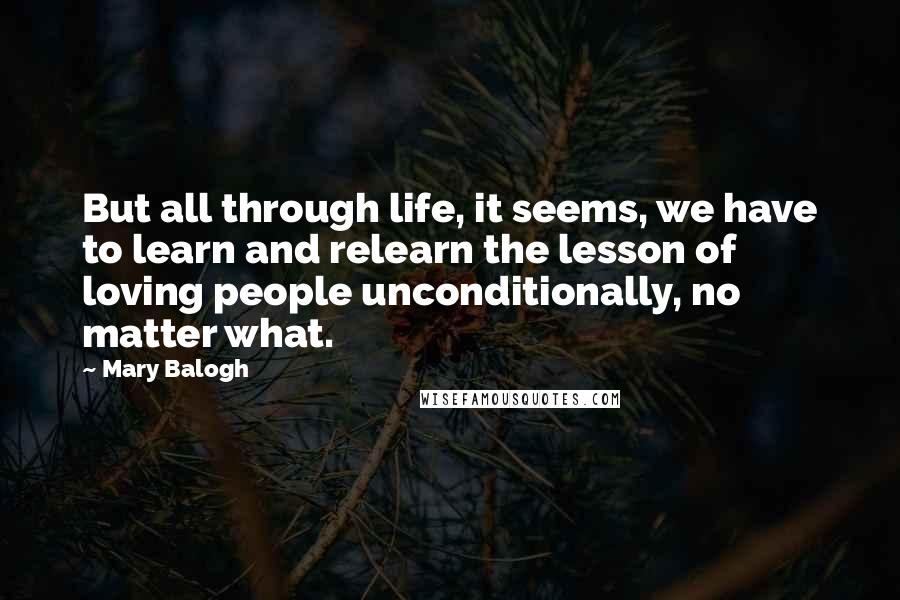 Mary Balogh Quotes: But all through life, it seems, we have to learn and relearn the lesson of loving people unconditionally, no matter what.