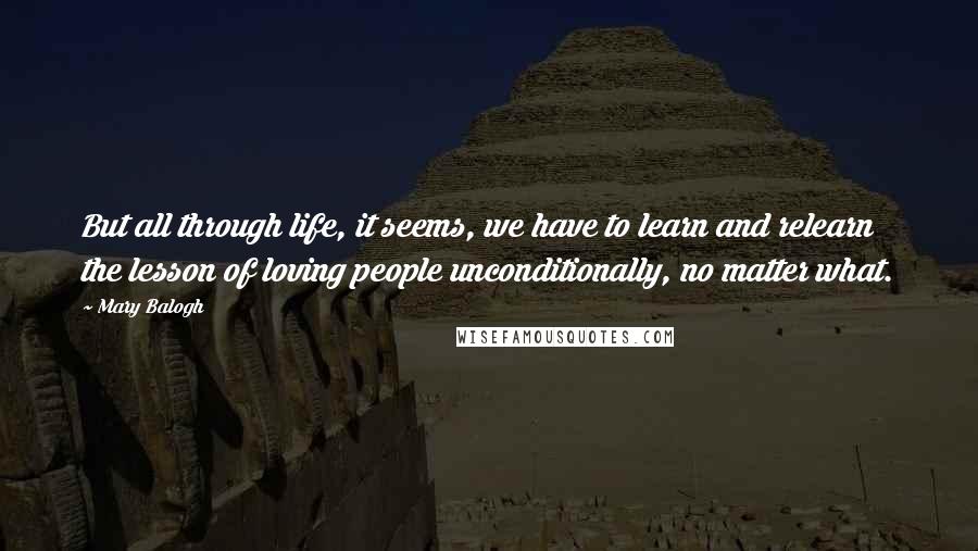 Mary Balogh Quotes: But all through life, it seems, we have to learn and relearn the lesson of loving people unconditionally, no matter what.