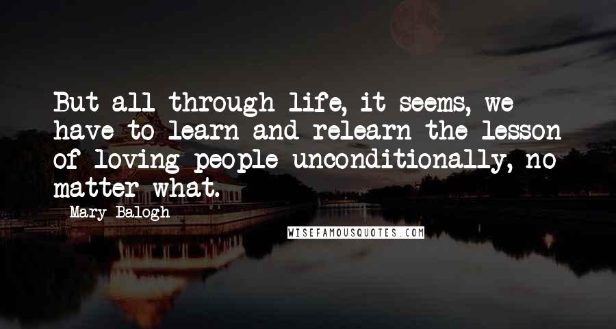 Mary Balogh Quotes: But all through life, it seems, we have to learn and relearn the lesson of loving people unconditionally, no matter what.