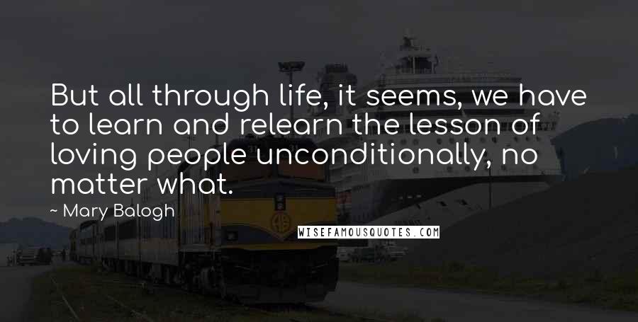 Mary Balogh Quotes: But all through life, it seems, we have to learn and relearn the lesson of loving people unconditionally, no matter what.