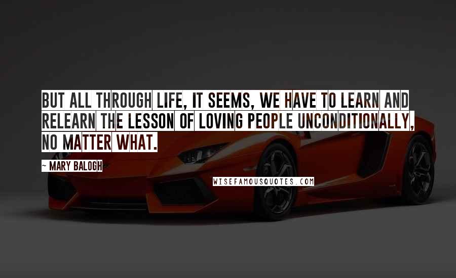 Mary Balogh Quotes: But all through life, it seems, we have to learn and relearn the lesson of loving people unconditionally, no matter what.