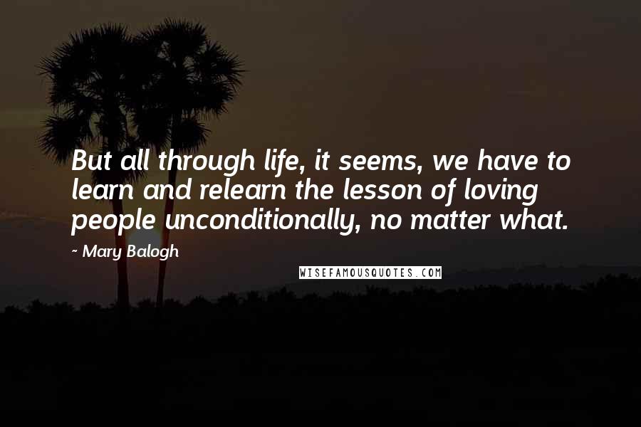 Mary Balogh Quotes: But all through life, it seems, we have to learn and relearn the lesson of loving people unconditionally, no matter what.