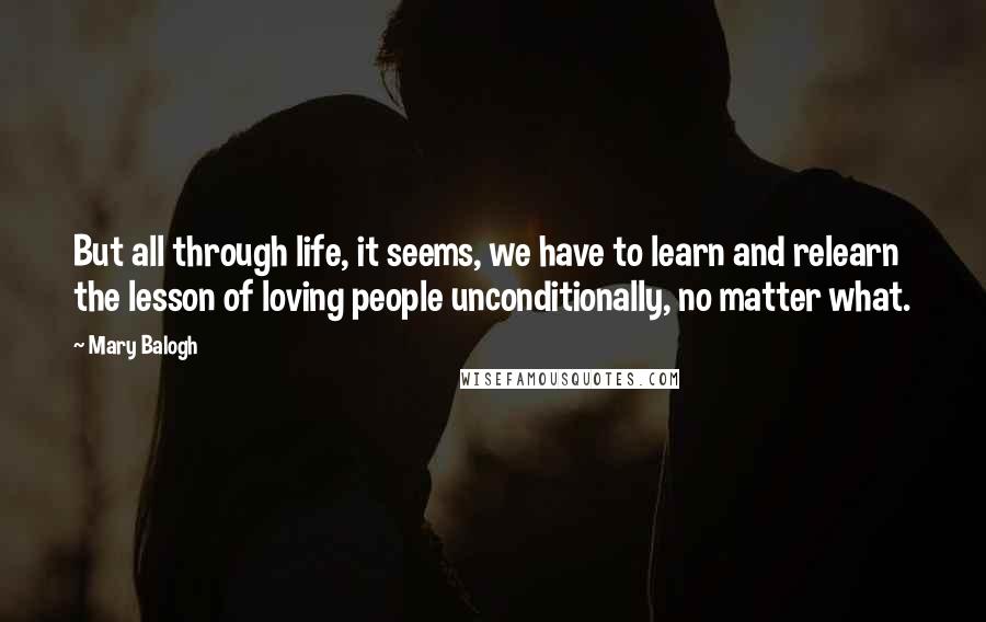 Mary Balogh Quotes: But all through life, it seems, we have to learn and relearn the lesson of loving people unconditionally, no matter what.