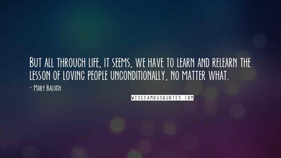 Mary Balogh Quotes: But all through life, it seems, we have to learn and relearn the lesson of loving people unconditionally, no matter what.