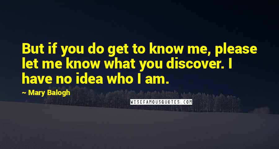 Mary Balogh Quotes: But if you do get to know me, please let me know what you discover. I have no idea who I am.