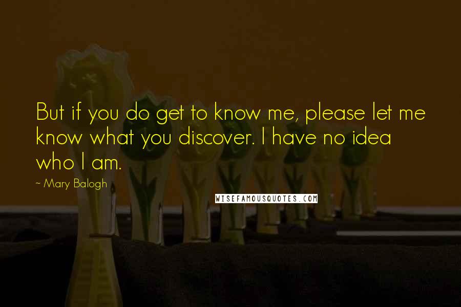 Mary Balogh Quotes: But if you do get to know me, please let me know what you discover. I have no idea who I am.