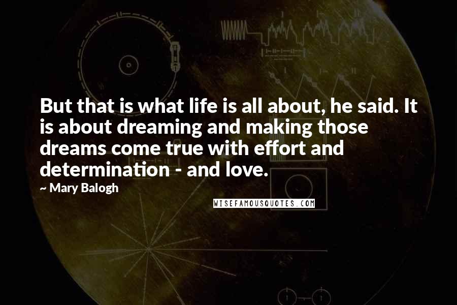 Mary Balogh Quotes: But that is what life is all about, he said. It is about dreaming and making those dreams come true with effort and determination - and love.