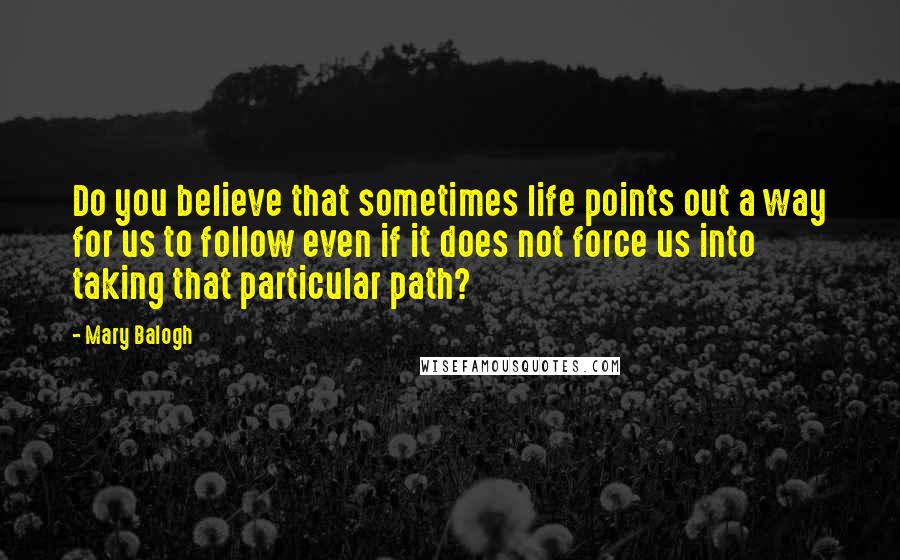 Mary Balogh Quotes: Do you believe that sometimes life points out a way for us to follow even if it does not force us into taking that particular path?