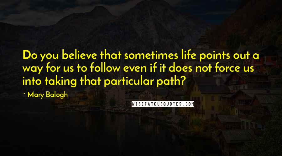 Mary Balogh Quotes: Do you believe that sometimes life points out a way for us to follow even if it does not force us into taking that particular path?