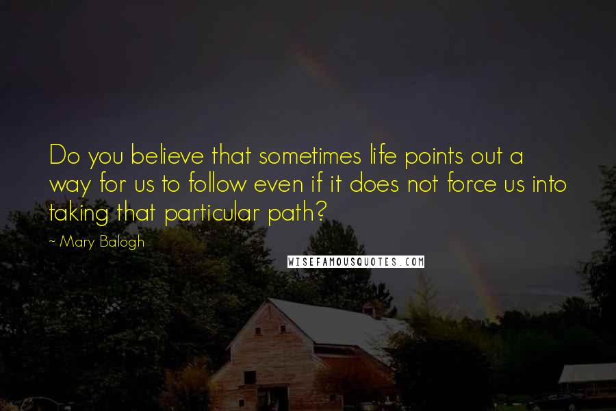 Mary Balogh Quotes: Do you believe that sometimes life points out a way for us to follow even if it does not force us into taking that particular path?