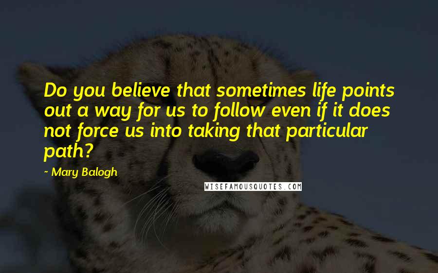 Mary Balogh Quotes: Do you believe that sometimes life points out a way for us to follow even if it does not force us into taking that particular path?