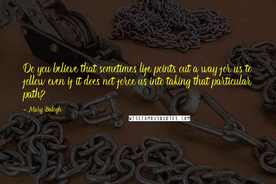 Mary Balogh Quotes: Do you believe that sometimes life points out a way for us to follow even if it does not force us into taking that particular path?