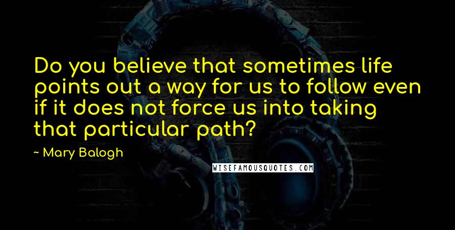 Mary Balogh Quotes: Do you believe that sometimes life points out a way for us to follow even if it does not force us into taking that particular path?