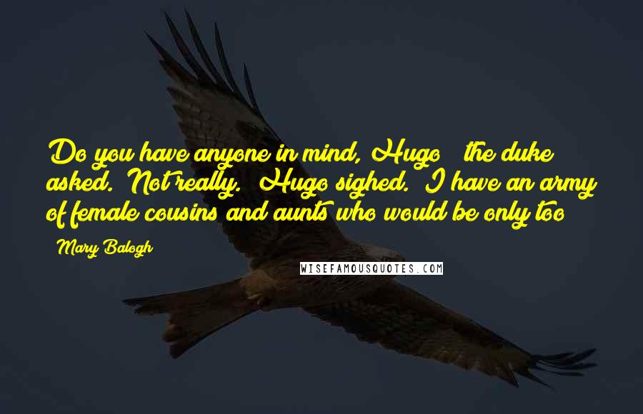 Mary Balogh Quotes: Do you have anyone in mind, Hugo?" the duke asked. "Not really." Hugo sighed. "I have an army of female cousins and aunts who would be only too