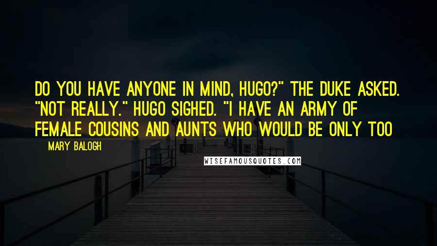 Mary Balogh Quotes: Do you have anyone in mind, Hugo?" the duke asked. "Not really." Hugo sighed. "I have an army of female cousins and aunts who would be only too