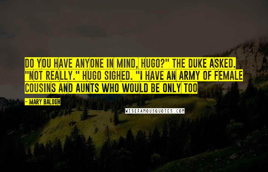 Mary Balogh Quotes: Do you have anyone in mind, Hugo?" the duke asked. "Not really." Hugo sighed. "I have an army of female cousins and aunts who would be only too