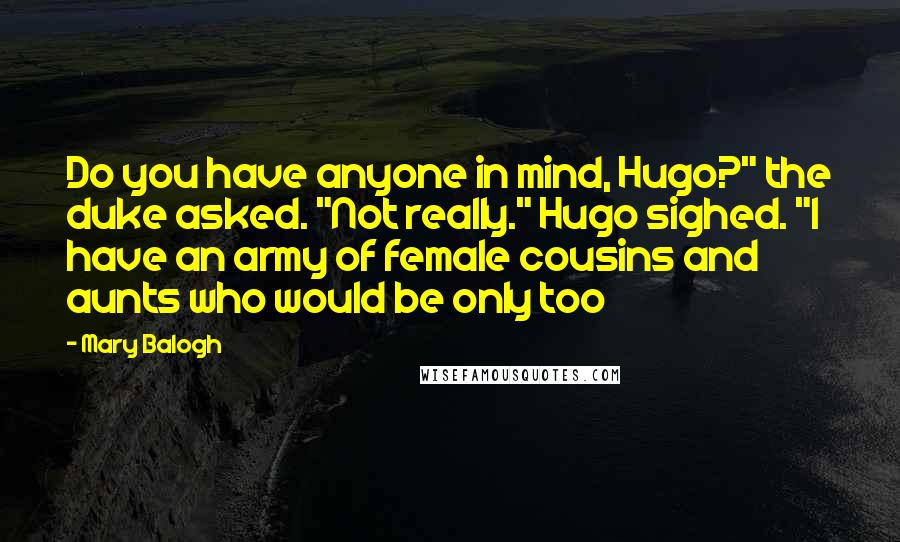 Mary Balogh Quotes: Do you have anyone in mind, Hugo?" the duke asked. "Not really." Hugo sighed. "I have an army of female cousins and aunts who would be only too
