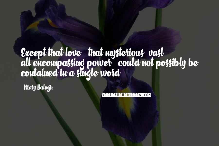 Mary Balogh Quotes: Except that love - that mysterious, vast, all-encompassing power - could not possibly be contained in a single word.