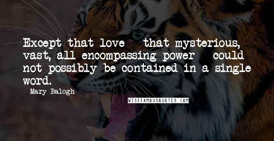 Mary Balogh Quotes: Except that love - that mysterious, vast, all-encompassing power - could not possibly be contained in a single word.