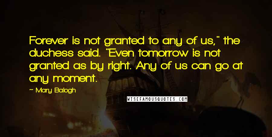Mary Balogh Quotes: Forever is not granted to any of us," the duchess said. "Even tomorrow is not granted as by right. Any of us can go at any moment.