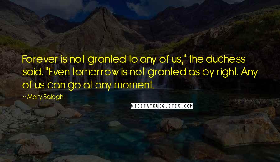 Mary Balogh Quotes: Forever is not granted to any of us," the duchess said. "Even tomorrow is not granted as by right. Any of us can go at any moment.