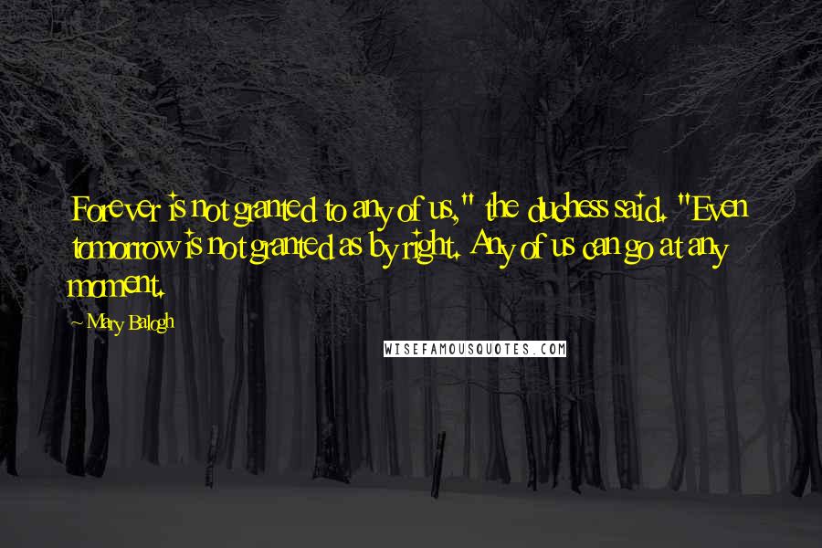 Mary Balogh Quotes: Forever is not granted to any of us," the duchess said. "Even tomorrow is not granted as by right. Any of us can go at any moment.