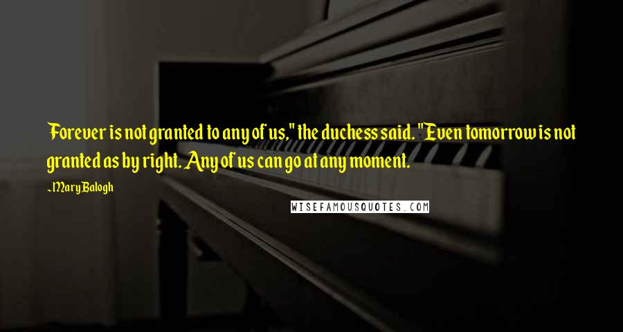 Mary Balogh Quotes: Forever is not granted to any of us," the duchess said. "Even tomorrow is not granted as by right. Any of us can go at any moment.