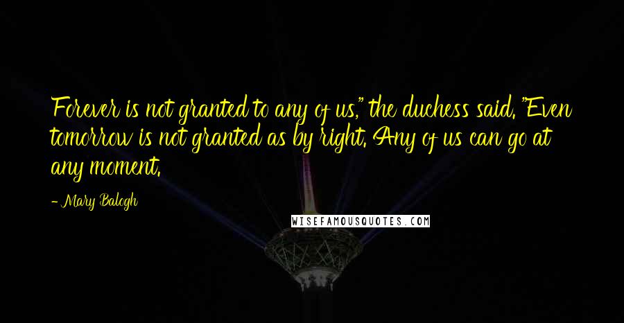 Mary Balogh Quotes: Forever is not granted to any of us," the duchess said. "Even tomorrow is not granted as by right. Any of us can go at any moment.