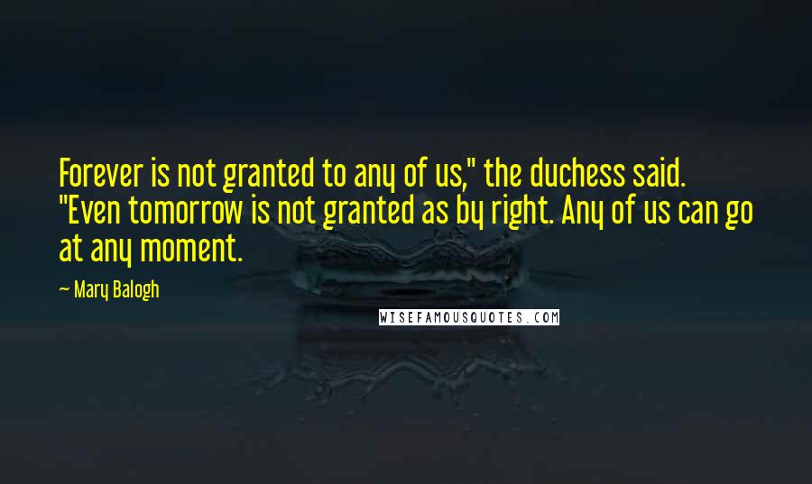 Mary Balogh Quotes: Forever is not granted to any of us," the duchess said. "Even tomorrow is not granted as by right. Any of us can go at any moment.
