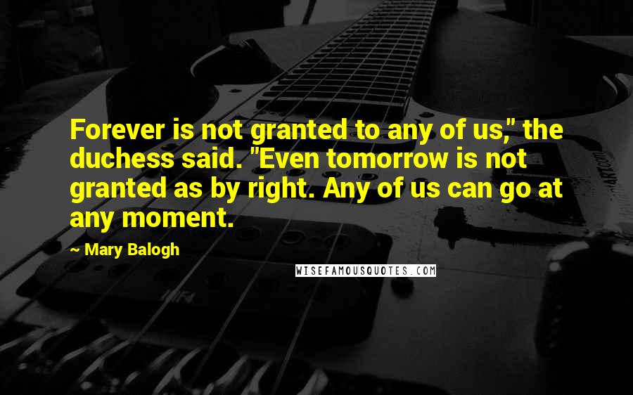 Mary Balogh Quotes: Forever is not granted to any of us," the duchess said. "Even tomorrow is not granted as by right. Any of us can go at any moment.