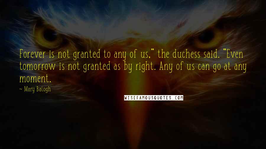 Mary Balogh Quotes: Forever is not granted to any of us," the duchess said. "Even tomorrow is not granted as by right. Any of us can go at any moment.