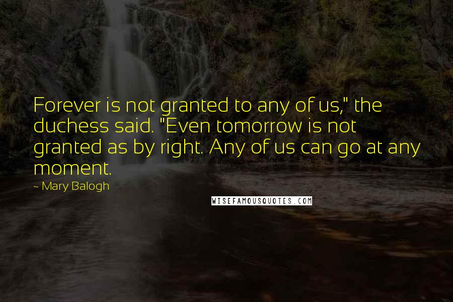 Mary Balogh Quotes: Forever is not granted to any of us," the duchess said. "Even tomorrow is not granted as by right. Any of us can go at any moment.