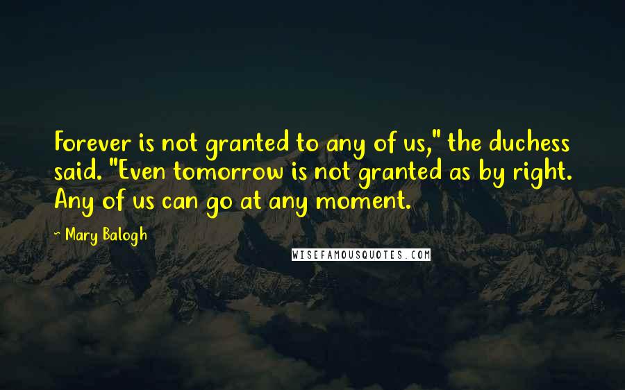 Mary Balogh Quotes: Forever is not granted to any of us," the duchess said. "Even tomorrow is not granted as by right. Any of us can go at any moment.