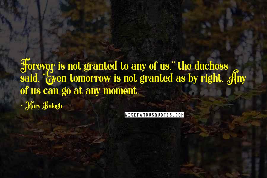 Mary Balogh Quotes: Forever is not granted to any of us," the duchess said. "Even tomorrow is not granted as by right. Any of us can go at any moment.