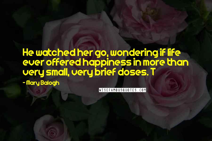 Mary Balogh Quotes: He watched her go, wondering if life ever offered happiness in more than very small, very brief doses. T