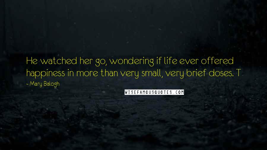 Mary Balogh Quotes: He watched her go, wondering if life ever offered happiness in more than very small, very brief doses. T