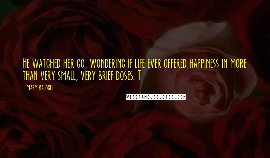 Mary Balogh Quotes: He watched her go, wondering if life ever offered happiness in more than very small, very brief doses. T