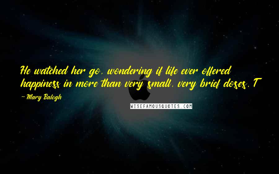 Mary Balogh Quotes: He watched her go, wondering if life ever offered happiness in more than very small, very brief doses. T