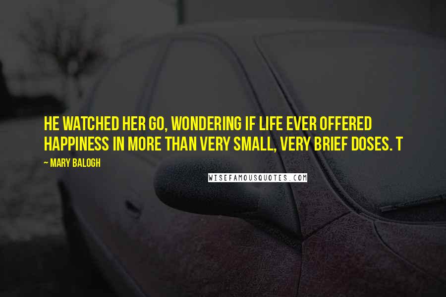 Mary Balogh Quotes: He watched her go, wondering if life ever offered happiness in more than very small, very brief doses. T