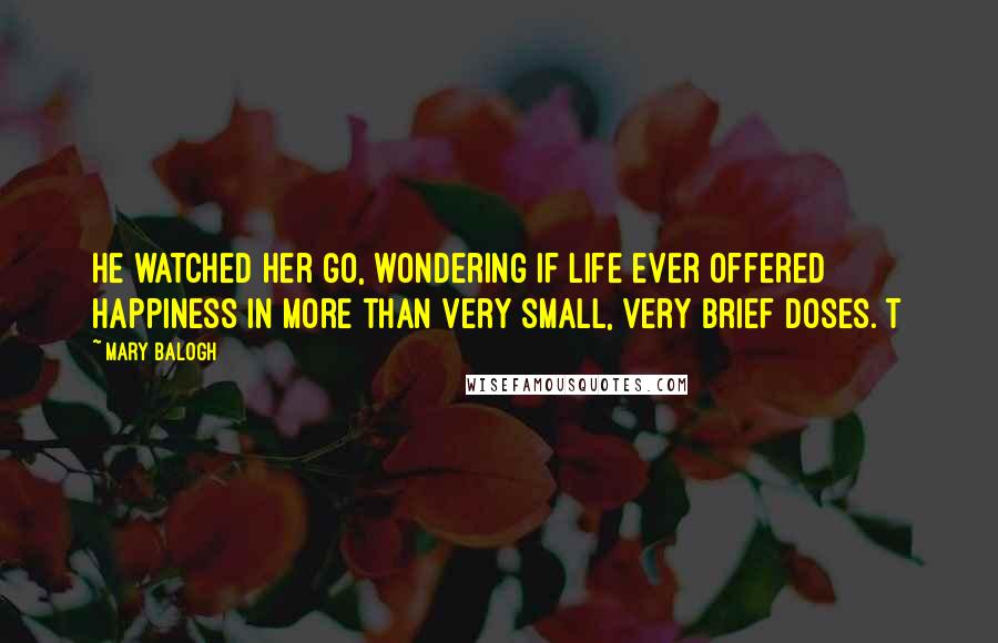 Mary Balogh Quotes: He watched her go, wondering if life ever offered happiness in more than very small, very brief doses. T