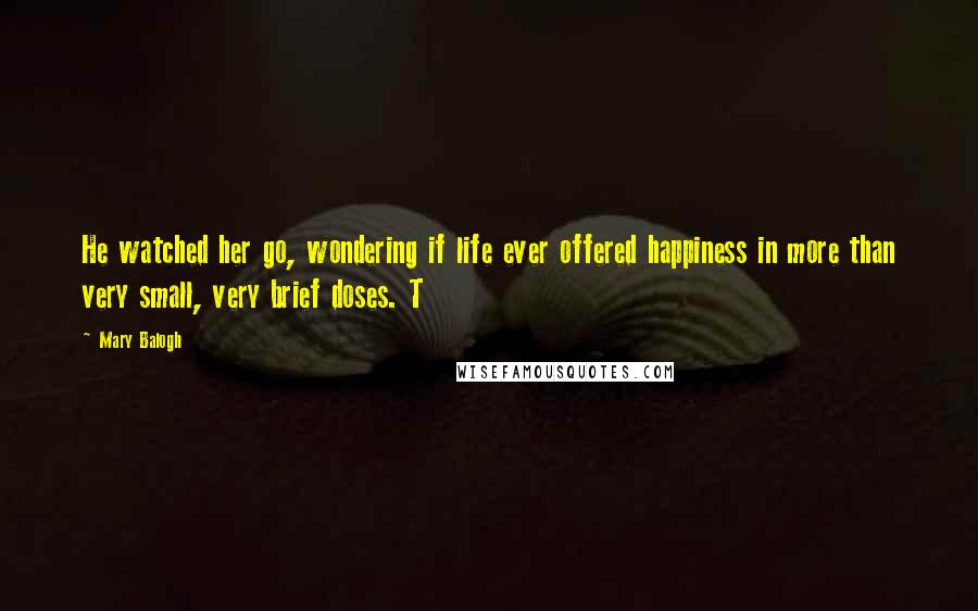 Mary Balogh Quotes: He watched her go, wondering if life ever offered happiness in more than very small, very brief doses. T