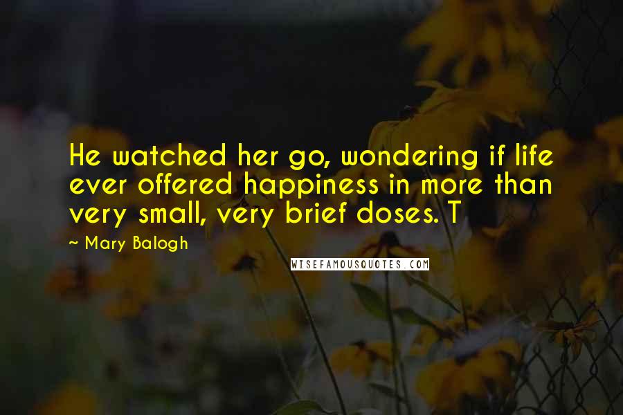 Mary Balogh Quotes: He watched her go, wondering if life ever offered happiness in more than very small, very brief doses. T