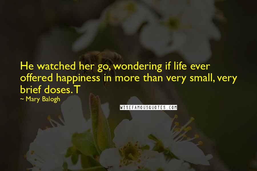 Mary Balogh Quotes: He watched her go, wondering if life ever offered happiness in more than very small, very brief doses. T