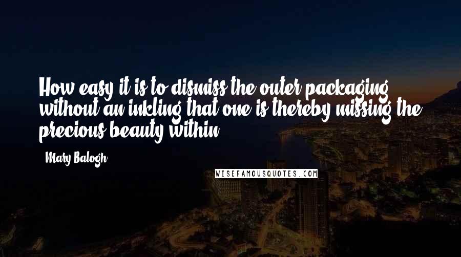 Mary Balogh Quotes: How easy it is to dismiss the outer packaging without an inkling that one is thereby missing the precious beauty within.