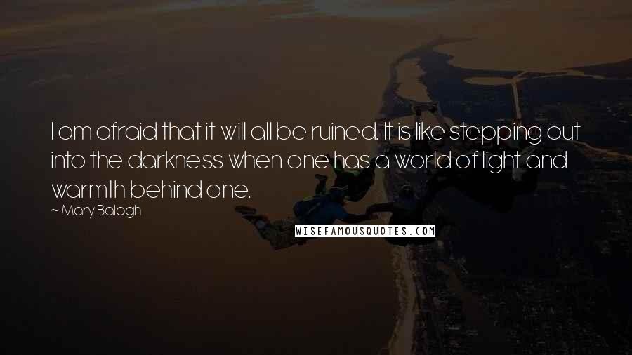 Mary Balogh Quotes: I am afraid that it will all be ruined. It is like stepping out into the darkness when one has a world of light and warmth behind one.