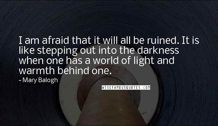 Mary Balogh Quotes: I am afraid that it will all be ruined. It is like stepping out into the darkness when one has a world of light and warmth behind one.